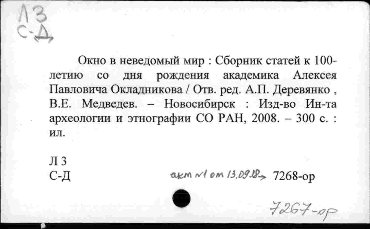 ﻿Окно в неведомый мир : Сборник статей к 100-летию со дня рождения академика Алексея Павловича Окладникова / Отв. ред. А.П. Деревянко , В.Е. Медведев. - Новосибирск : Изд-во Ин-та археологии и этнографии СО РАН, 2008. - 300 с. : ил.
Л 3
С-Д	с гл	7268-ор